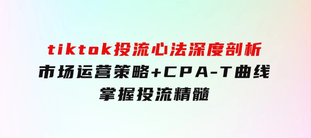 tiktok投流心法深度剖析：市场运营策略+CPA-T曲线，掌握投流精髓-大磊资源网