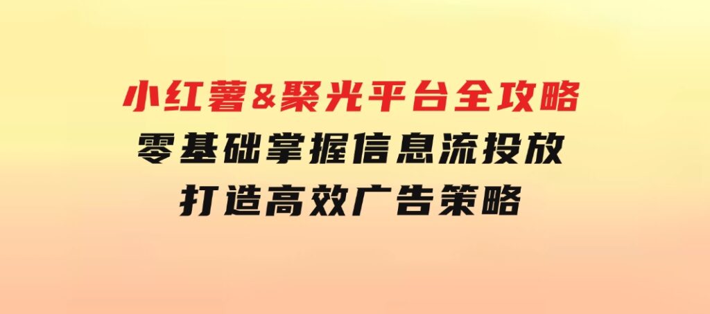 小红薯&聚光平台全攻略：零基础掌握信息流投放，打造高效广告策略-大磊资源网