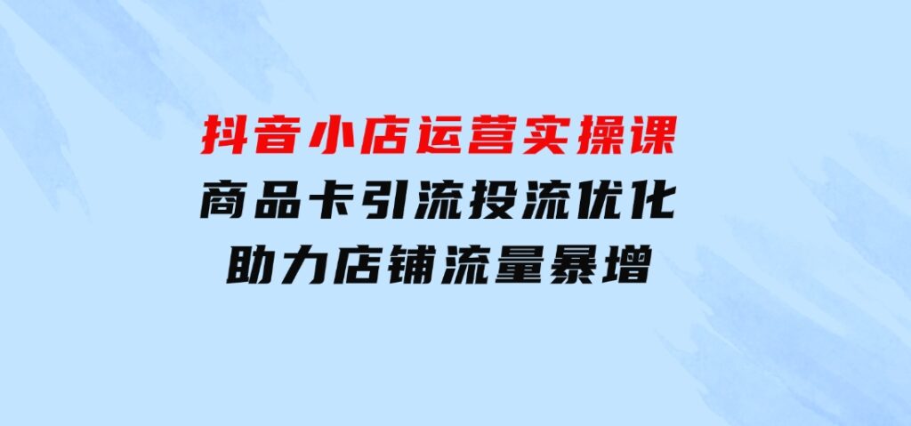 抖音小店运营实操课：商品卡引流投流优化，助力店铺流量暴增-大磊资源网