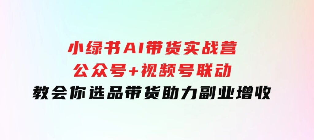 小绿书AI带货实战营：公众号+视频号联动，教会你选品带货，助力副业增收-大磊资源网