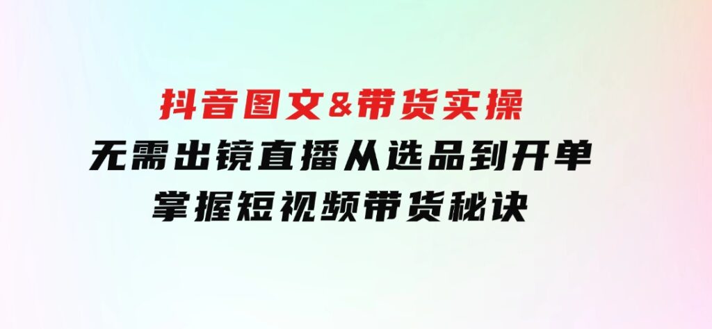 抖音图文&带货实操：无需出镜直播，从选品到开单，掌握短视频带货秘诀-大磊资源网