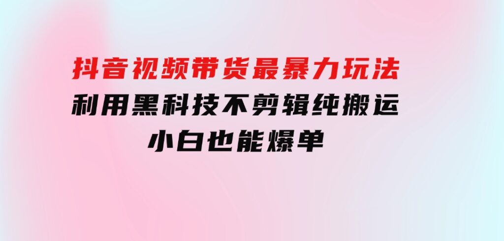 抖音视频带货最暴力玩法，利用黑科技不剪辑纯搬运，小白也能爆单-大磊资源网