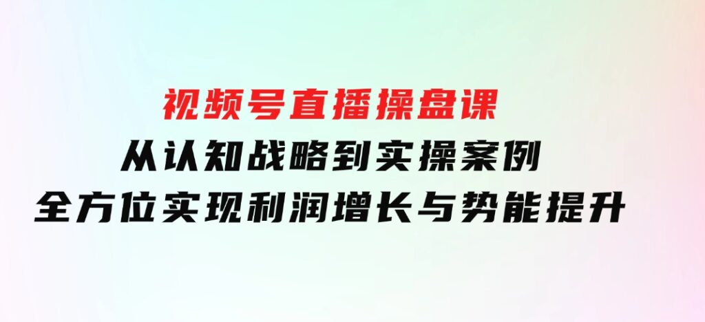 视频号直播操盘课，从认知战略到实操案例全方位实现利润增长与势能提升-大磊资源网