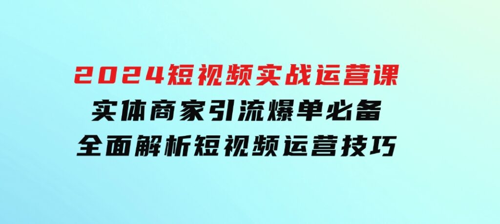 2024短视频实战运营课，实体商家引流爆单必备，全面解析短视频运营技巧-大磊资源网