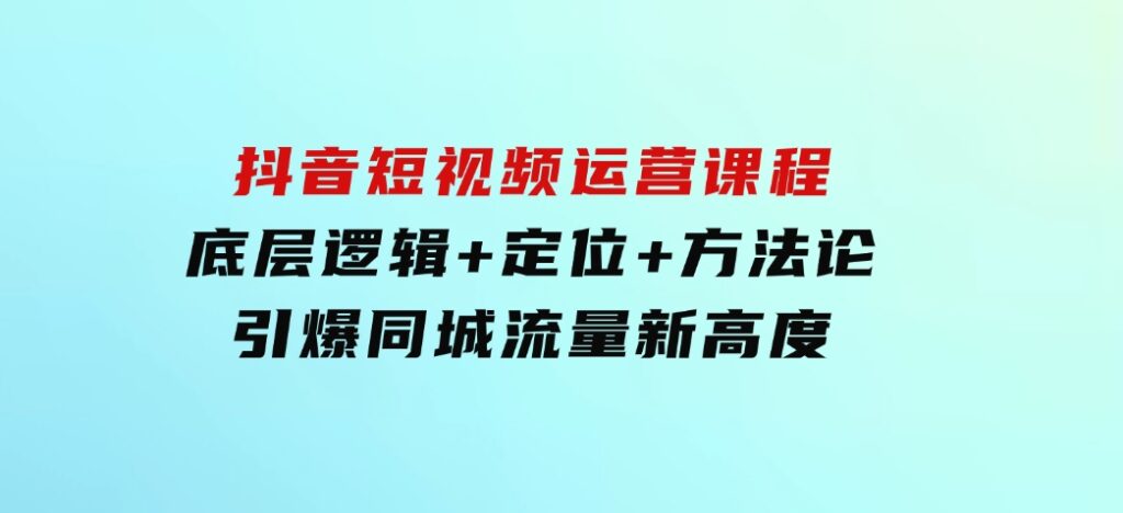 抖音短视频运营课程，底层逻辑+定位+方法论，引爆同城流量新高度-大磊资源网