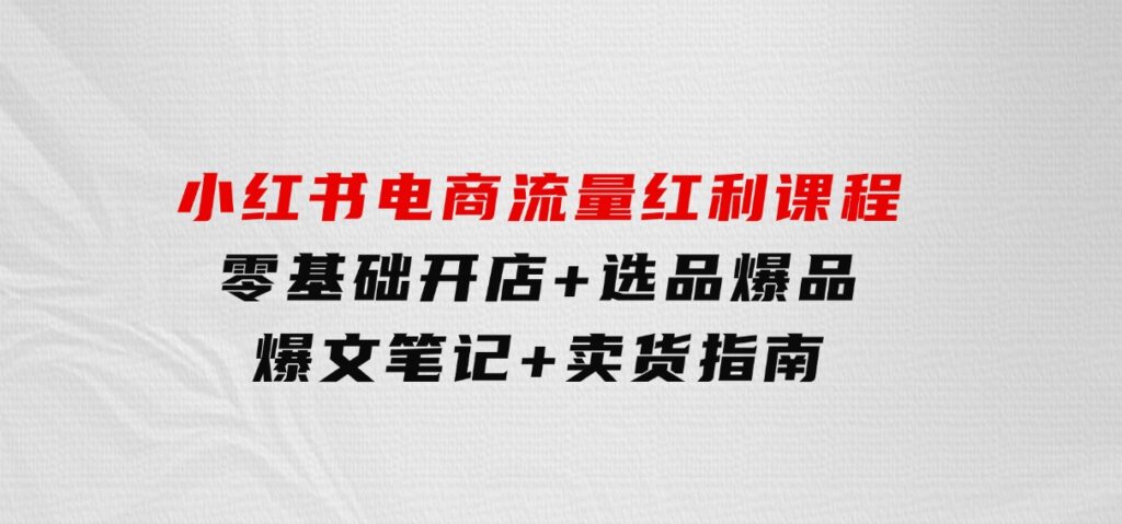 小红书电商流量红利课程：零基础开店+选品爆品+爆文笔记+卖货指南-大磊资源网