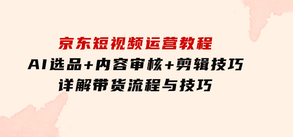京东短视频运营教程：AI选品+内容审核+剪辑技巧，详解带货流程与技巧-大磊资源网
