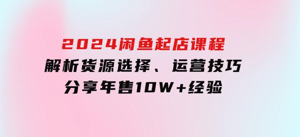 2024闲鱼起店课程：解析货源选择、运营技巧，分享年售10W+经验-大磊资源网