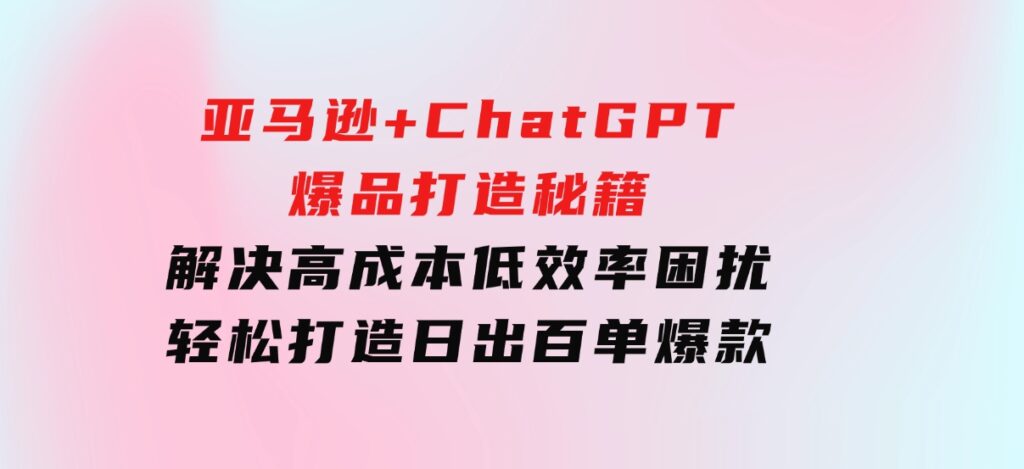 亚马逊+ChatGPT爆品打造秘籍：解决高成本低效率困扰轻松打造日出百单爆款-大磊资源网