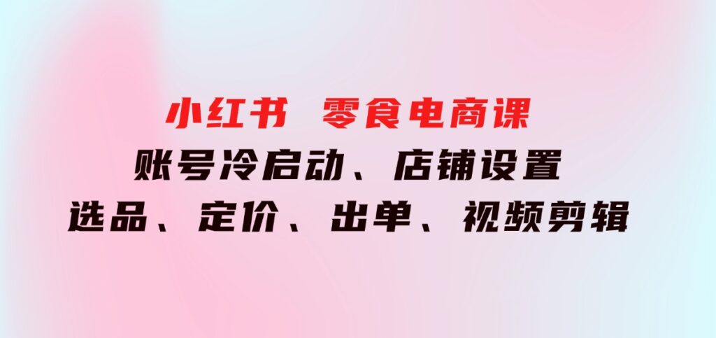 小红书零食电商课：账号冷启动、店铺设置、选品、定价、出单、视频剪辑-大磊资源网
