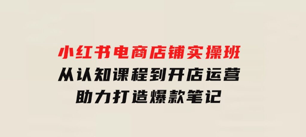 小红书电商店铺实操班：从认知课程到开店运营，助力打造爆款笔记-大磊资源网