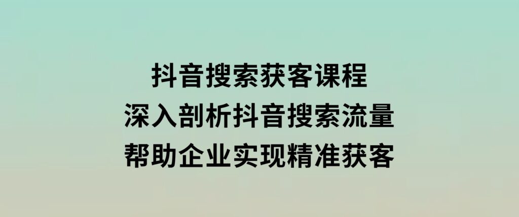 抖音搜索获客课程：深入剖析抖音搜索流量，帮助企业实现精准获客-大磊资源网