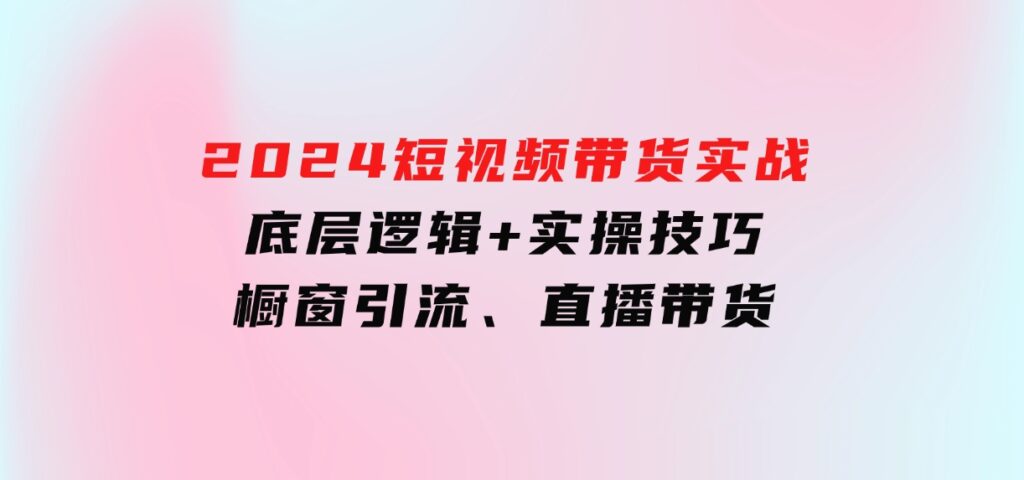 2024短视频带货实战：底层逻辑+实操技巧，橱窗引流、直播带货-大磊资源网