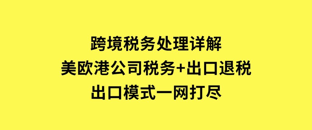 跨境税务处理详解：美欧港公司税务+出口退税+出口模式一网打尽-大磊资源网
