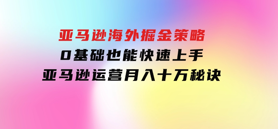 亚马逊海外掘金策略，0基础也能快速上手，亚马逊运营月入十万秘诀-大磊资源网