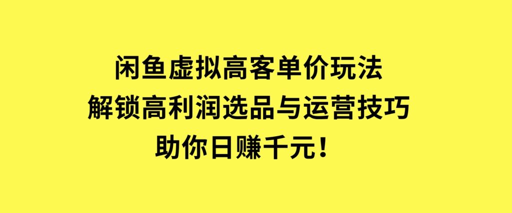闲鱼虚拟高客单价玩法：解锁高利润选品与运营技巧，助你日赚千元！-大磊资源网