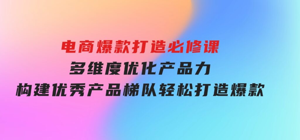电商爆款打造必修课：多维度优化产品力，构建优秀产品梯队，轻松打造爆款-大磊资源网