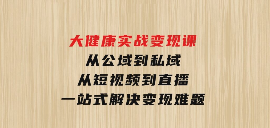 大健康实战变现课：从公域到私域，从短视频到直播，一站式解决变现难题-大磊资源网