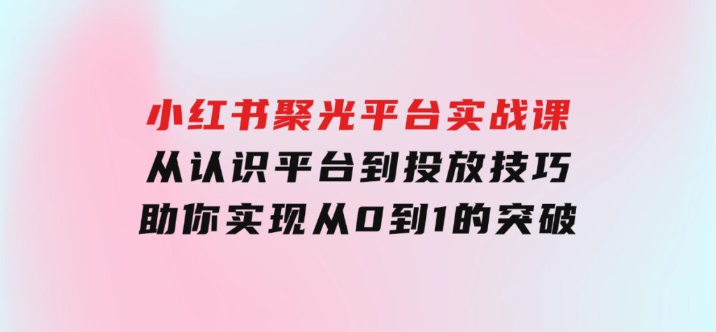 小红书聚光平台实战课，从认识平台到投放技巧，助你实现从0到1的突破-大磊资源网