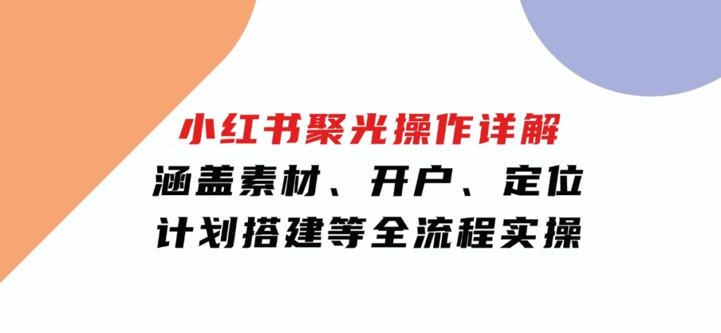 小红书聚光操作详解，涵盖素材、开户、定位、计划搭建等全流程实操-大磊资源网