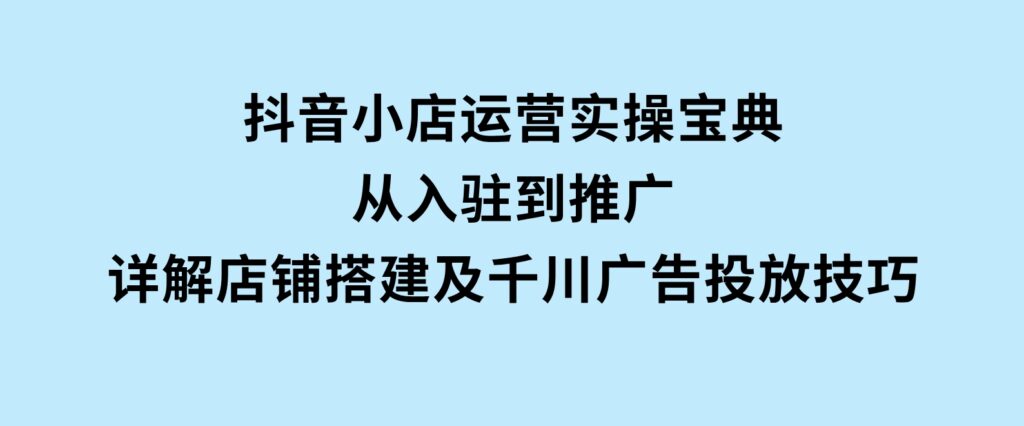 抖音小店运营实操宝典，从入驻到推广，详解店铺搭建及千川广告投放技巧-大磊资源网