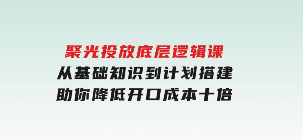 聚光投放底层逻辑课，从基础知识到计划搭建，助你降低开口成本十倍-大磊资源网