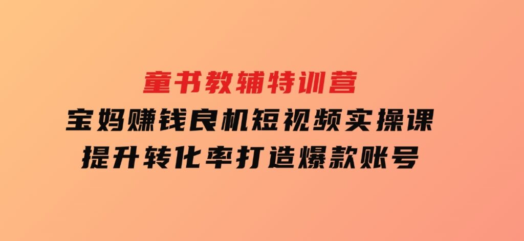 童书教辅特训营，宝妈赚钱良机，短视频实操课，提升转化率，打造爆款账号-大磊资源网