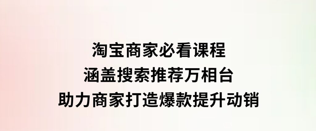 淘宝商家必看课程，涵盖搜索推荐万相台，助力商家打造爆款，提升动销-大磊资源网