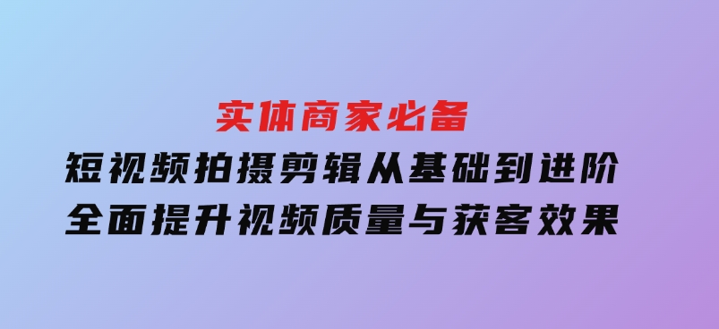 实体商家必备！短视频拍摄剪辑，从基础到进阶全面提升视频质量与获客效果-大磊资源网