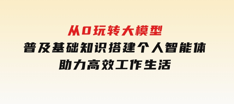 从0玩转大模型，普及基础知识，搭建个人智能体，助力高效工作生活-大磊资源网