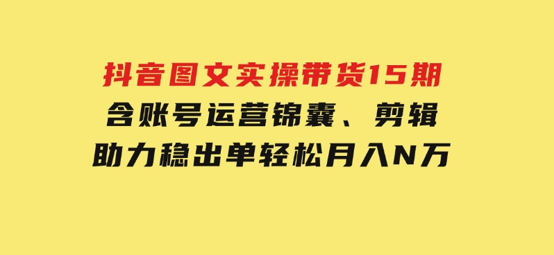 抖音图文实操带货15期，含账号运营锦囊、剪辑，助力稳出单，轻松月入N万-大磊资源网