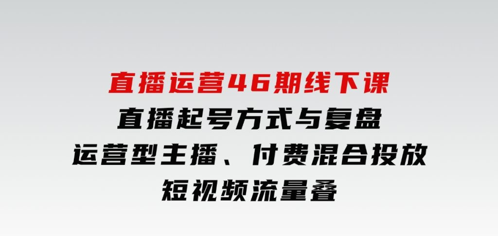 直播运营46期线下课：直播起号方式与复盘、运营型主播、付费混合投放、短视频流量叠-大磊资源网