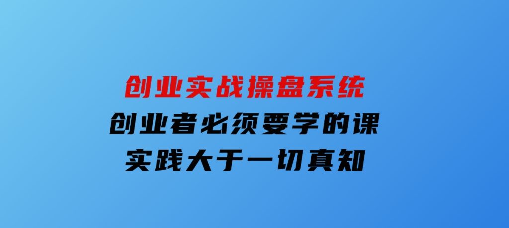 创业实战操盘系统，创业者必须要学的课，实践大于一切真知-大磊资源网
