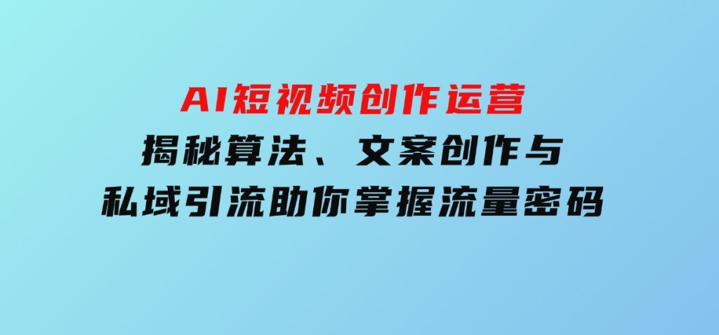 AI短视频创作运营，揭秘算法、文案创作与私域引流，助你掌握流量密码-大磊资源网