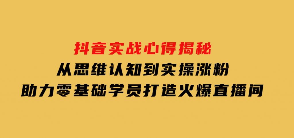 抖音实战心得揭秘，从思维认知到实操涨粉，助力零基础学员打造火爆直播间-大磊资源网