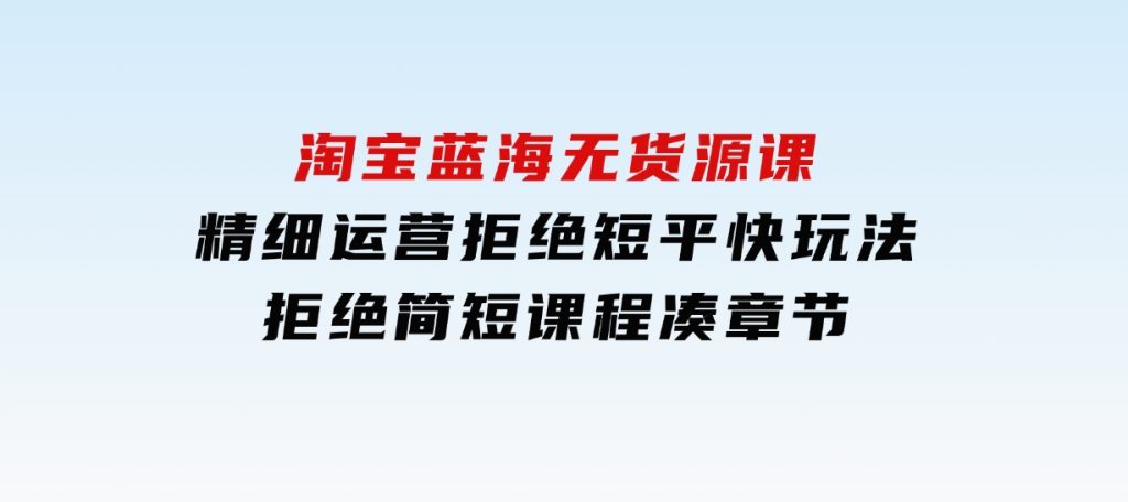 淘宝蓝海无货源课，精细运营，拒绝短平快玩法，拒绝简短课程凑章节-大磊资源网
