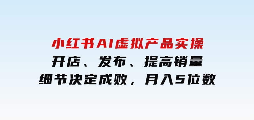 小红书AI虚拟产品实操，开店、发布、提高销量，细节决定成败，月入5位数-大磊资源网