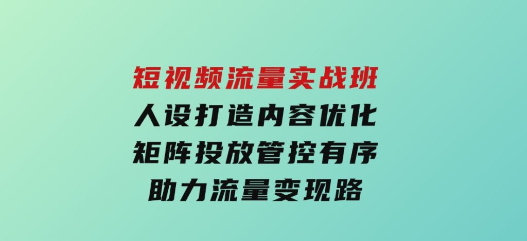 短视频流量实战班，人设打造内容优化，矩阵投放管控有序，助力流量变现路-大磊资源网