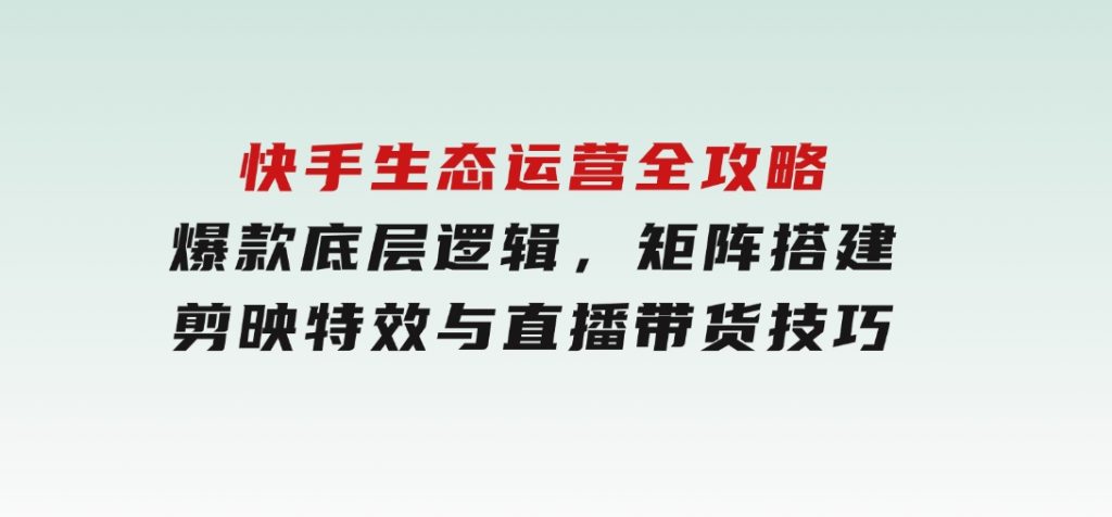 快手生态运营全攻略：爆款底层逻辑，矩阵搭建，剪映特效与直播带货技巧-大磊资源网