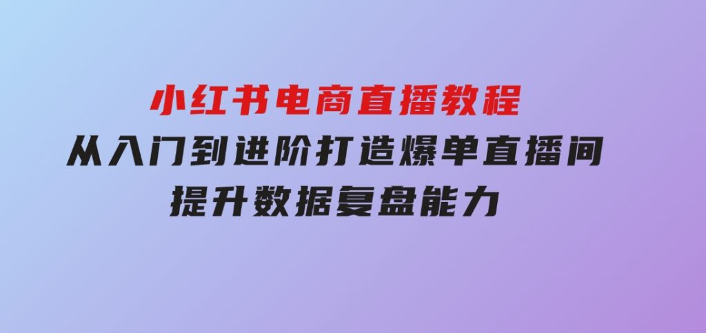 小红书电商直播教程，从入门到进阶，打造爆单直播间，提升数据复盘能力-大磊资源网