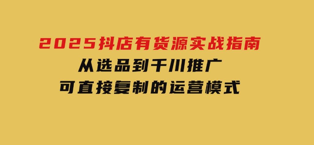 2025抖店有货源实战指南，从选品到千川推广，可直接复制的运营模式-大磊资源网