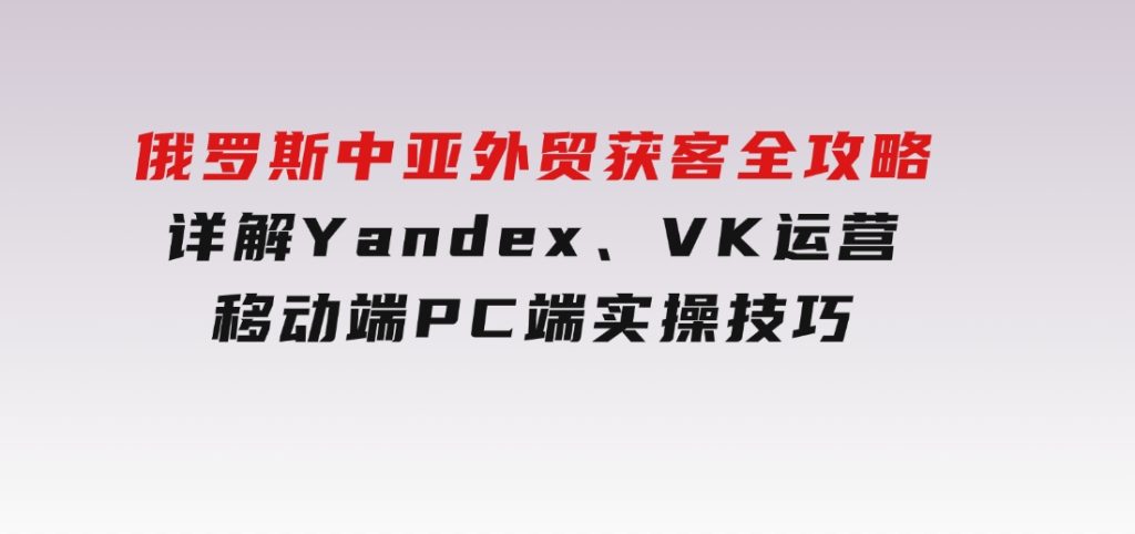 俄罗斯中亚外贸获客全攻略，详解Yandex、VK运营，移动端PC端实操技巧-大磊资源网